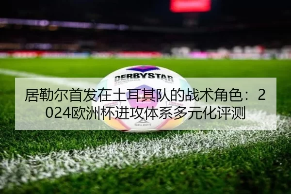 居勒尔首发在土耳其队的战术角色：2024欧洲杯进攻体系多元化评测