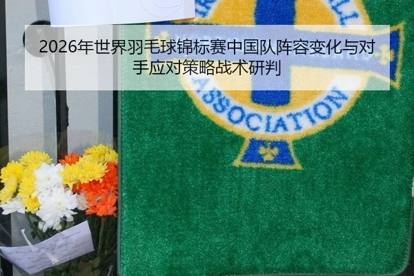 2026年世界羽毛球锦标赛中国队阵容变化与对手应对策略战术研判
