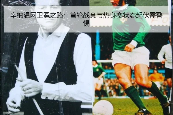 辛纳温网卫冕之路：首轮战意与热身赛状态起伏需警惕
