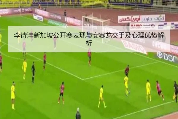 李诗沣新加坡公开赛表现与安赛龙交手及心理优势解析
