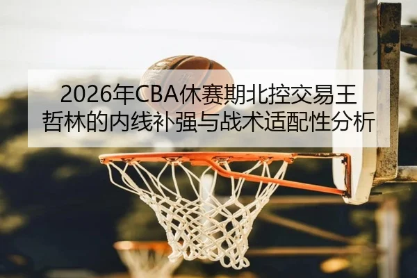 2026年CBA休赛期北控交易王哲林的内线补强与战术适配性分析