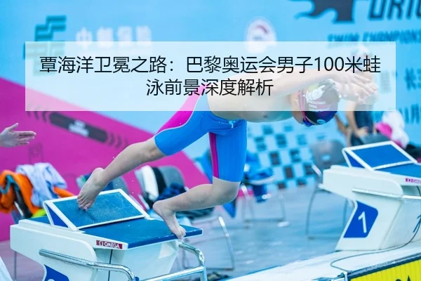 覃海洋卫冕之路：巴黎奥运会男子100米蛙泳前景深度解析