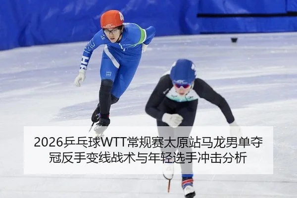 2026乒乓球WTT常规赛太原站马龙男单夺冠反手变线战术与年轻选手冲击分析